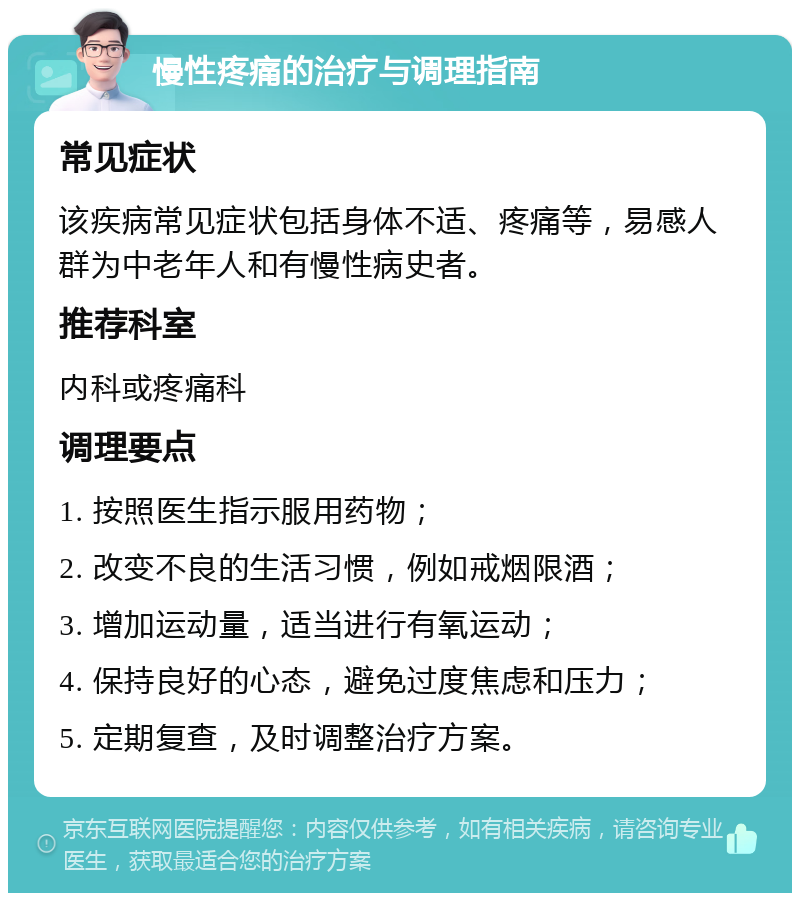 慢性疼痛的治疗与调理指南 常见症状 该疾病常见症状包括身体不适、疼痛等，易感人群为中老年人和有慢性病史者。 推荐科室 内科或疼痛科 调理要点 1. 按照医生指示服用药物； 2. 改变不良的生活习惯，例如戒烟限酒； 3. 增加运动量，适当进行有氧运动； 4. 保持良好的心态，避免过度焦虑和压力； 5. 定期复查，及时调整治疗方案。