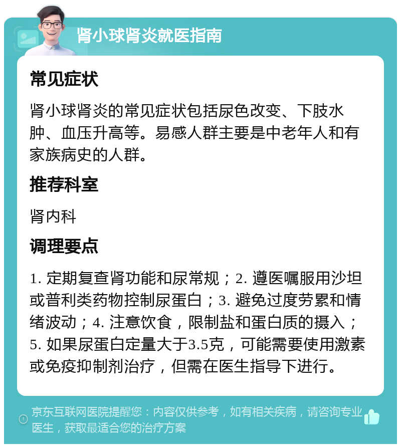 肾小球肾炎就医指南 常见症状 肾小球肾炎的常见症状包括尿色改变、下肢水肿、血压升高等。易感人群主要是中老年人和有家族病史的人群。 推荐科室 肾内科 调理要点 1. 定期复查肾功能和尿常规；2. 遵医嘱服用沙坦或普利类药物控制尿蛋白；3. 避免过度劳累和情绪波动；4. 注意饮食，限制盐和蛋白质的摄入；5. 如果尿蛋白定量大于3.5克，可能需要使用激素或免疫抑制剂治疗，但需在医生指导下进行。