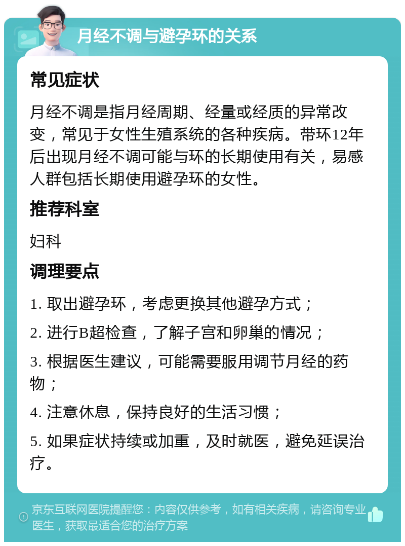 月经不调与避孕环的关系 常见症状 月经不调是指月经周期、经量或经质的异常改变，常见于女性生殖系统的各种疾病。带环12年后出现月经不调可能与环的长期使用有关，易感人群包括长期使用避孕环的女性。 推荐科室 妇科 调理要点 1. 取出避孕环，考虑更换其他避孕方式； 2. 进行B超检查，了解子宫和卵巢的情况； 3. 根据医生建议，可能需要服用调节月经的药物； 4. 注意休息，保持良好的生活习惯； 5. 如果症状持续或加重，及时就医，避免延误治疗。