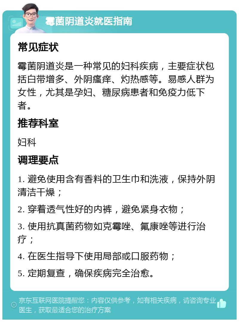 霉菌阴道炎就医指南 常见症状 霉菌阴道炎是一种常见的妇科疾病，主要症状包括白带增多、外阴瘙痒、灼热感等。易感人群为女性，尤其是孕妇、糖尿病患者和免疫力低下者。 推荐科室 妇科 调理要点 1. 避免使用含有香料的卫生巾和洗液，保持外阴清洁干燥； 2. 穿着透气性好的内裤，避免紧身衣物； 3. 使用抗真菌药物如克霉唑、氟康唑等进行治疗； 4. 在医生指导下使用局部或口服药物； 5. 定期复查，确保疾病完全治愈。