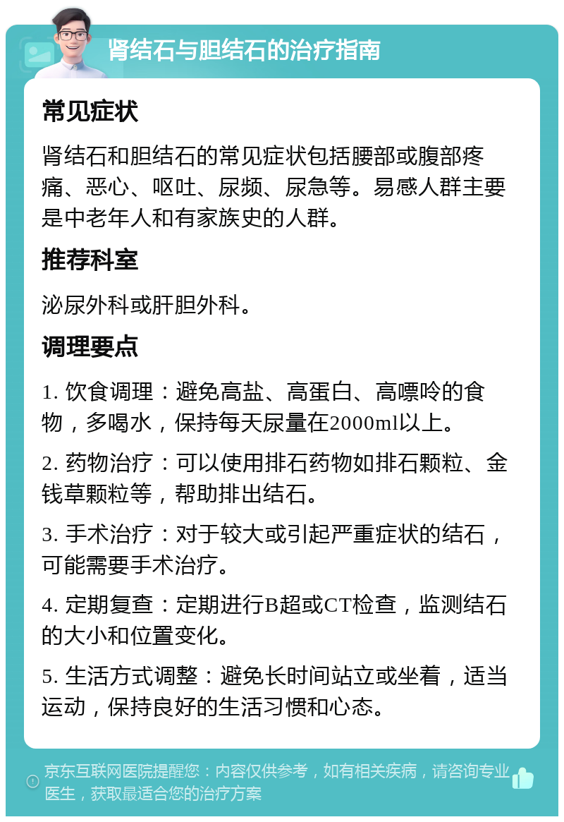 肾结石与胆结石的治疗指南 常见症状 肾结石和胆结石的常见症状包括腰部或腹部疼痛、恶心、呕吐、尿频、尿急等。易感人群主要是中老年人和有家族史的人群。 推荐科室 泌尿外科或肝胆外科。 调理要点 1. 饮食调理：避免高盐、高蛋白、高嘌呤的食物，多喝水，保持每天尿量在2000ml以上。 2. 药物治疗：可以使用排石药物如排石颗粒、金钱草颗粒等，帮助排出结石。 3. 手术治疗：对于较大或引起严重症状的结石，可能需要手术治疗。 4. 定期复查：定期进行B超或CT检查，监测结石的大小和位置变化。 5. 生活方式调整：避免长时间站立或坐着，适当运动，保持良好的生活习惯和心态。