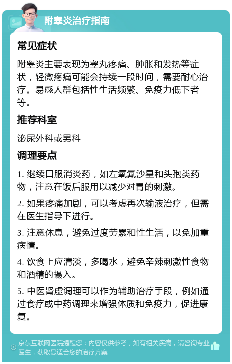 附睾炎治疗指南 常见症状 附睾炎主要表现为睾丸疼痛、肿胀和发热等症状，轻微疼痛可能会持续一段时间，需要耐心治疗。易感人群包括性生活频繁、免疫力低下者等。 推荐科室 泌尿外科或男科 调理要点 1. 继续口服消炎药，如左氧氟沙星和头孢类药物，注意在饭后服用以减少对胃的刺激。 2. 如果疼痛加剧，可以考虑再次输液治疗，但需在医生指导下进行。 3. 注意休息，避免过度劳累和性生活，以免加重病情。 4. 饮食上应清淡，多喝水，避免辛辣刺激性食物和酒精的摄入。 5. 中医肾虚调理可以作为辅助治疗手段，例如通过食疗或中药调理来增强体质和免疫力，促进康复。