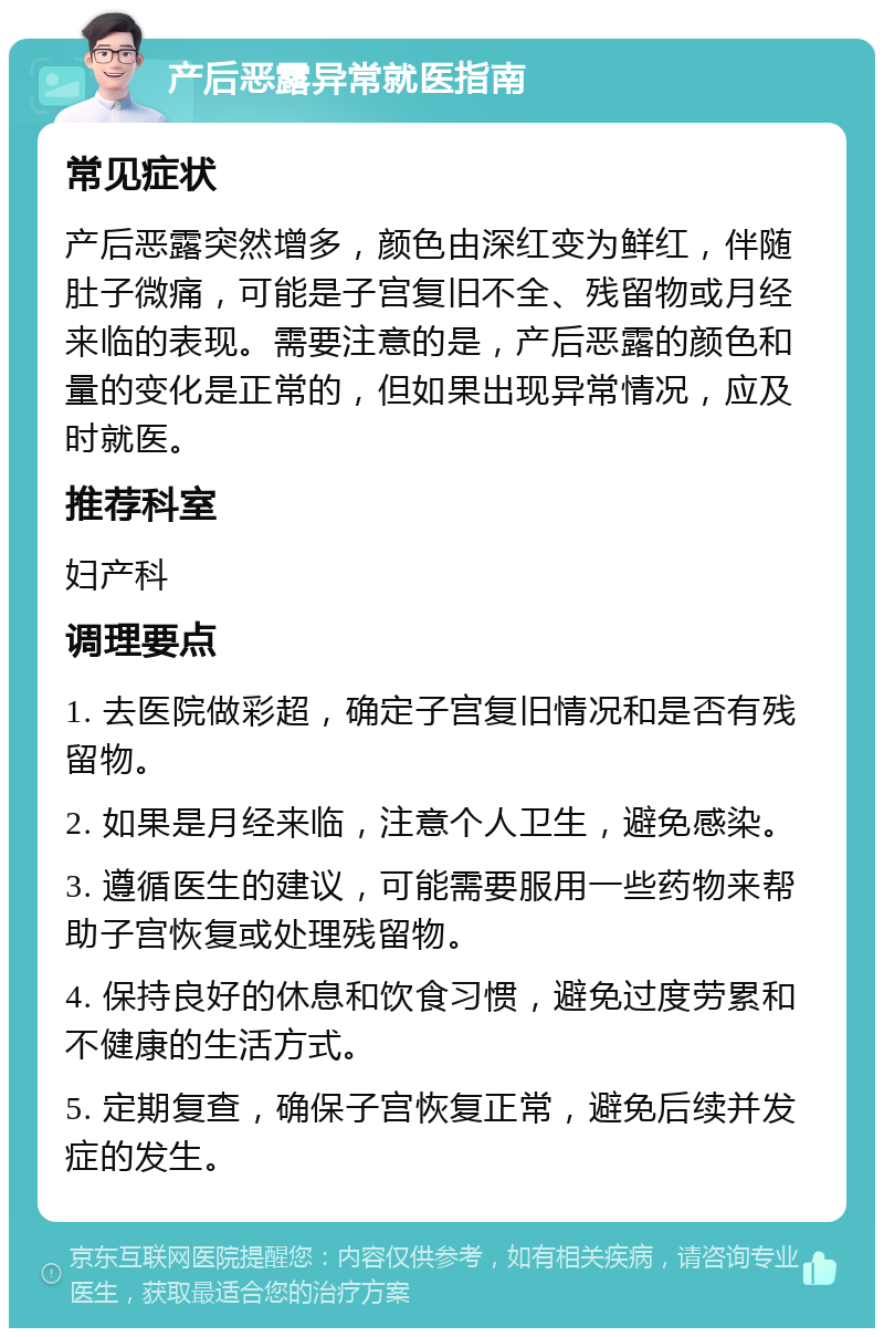 产后恶露异常就医指南 常见症状 产后恶露突然增多，颜色由深红变为鲜红，伴随肚子微痛，可能是子宫复旧不全、残留物或月经来临的表现。需要注意的是，产后恶露的颜色和量的变化是正常的，但如果出现异常情况，应及时就医。 推荐科室 妇产科 调理要点 1. 去医院做彩超，确定子宫复旧情况和是否有残留物。 2. 如果是月经来临，注意个人卫生，避免感染。 3. 遵循医生的建议，可能需要服用一些药物来帮助子宫恢复或处理残留物。 4. 保持良好的休息和饮食习惯，避免过度劳累和不健康的生活方式。 5. 定期复查，确保子宫恢复正常，避免后续并发症的发生。