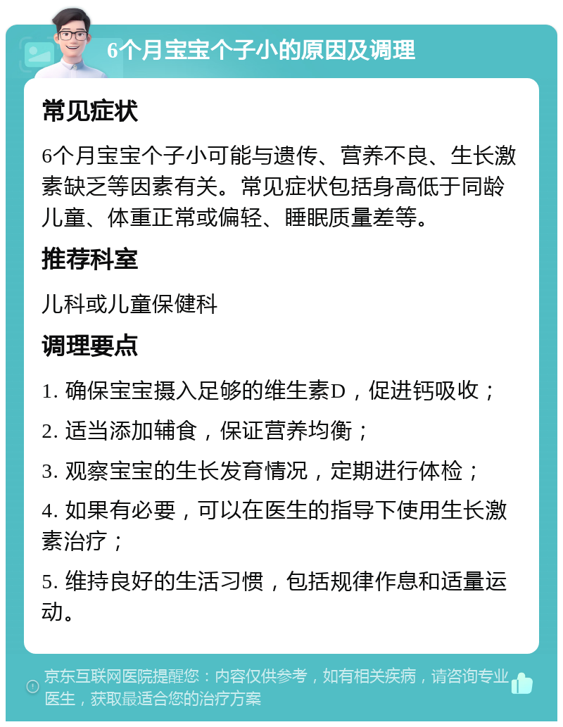 6个月宝宝个子小的原因及调理 常见症状 6个月宝宝个子小可能与遗传、营养不良、生长激素缺乏等因素有关。常见症状包括身高低于同龄儿童、体重正常或偏轻、睡眠质量差等。 推荐科室 儿科或儿童保健科 调理要点 1. 确保宝宝摄入足够的维生素D，促进钙吸收； 2. 适当添加辅食，保证营养均衡； 3. 观察宝宝的生长发育情况，定期进行体检； 4. 如果有必要，可以在医生的指导下使用生长激素治疗； 5. 维持良好的生活习惯，包括规律作息和适量运动。