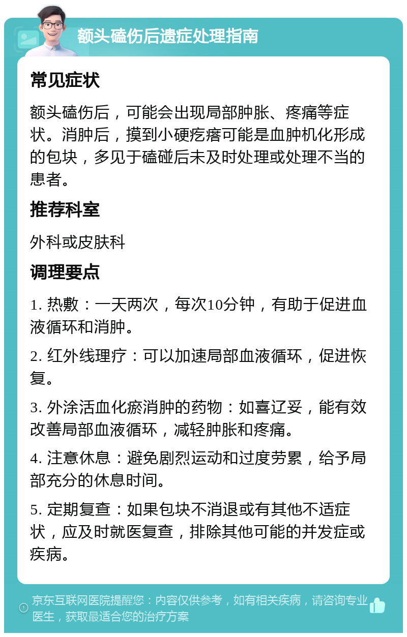 额头磕伤后遗症处理指南 常见症状 额头磕伤后，可能会出现局部肿胀、疼痛等症状。消肿后，摸到小硬疙瘩可能是血肿机化形成的包块，多见于磕碰后未及时处理或处理不当的患者。 推荐科室 外科或皮肤科 调理要点 1. 热敷：一天两次，每次10分钟，有助于促进血液循环和消肿。 2. 红外线理疗：可以加速局部血液循环，促进恢复。 3. 外涂活血化瘀消肿的药物：如喜辽妥，能有效改善局部血液循环，减轻肿胀和疼痛。 4. 注意休息：避免剧烈运动和过度劳累，给予局部充分的休息时间。 5. 定期复查：如果包块不消退或有其他不适症状，应及时就医复查，排除其他可能的并发症或疾病。