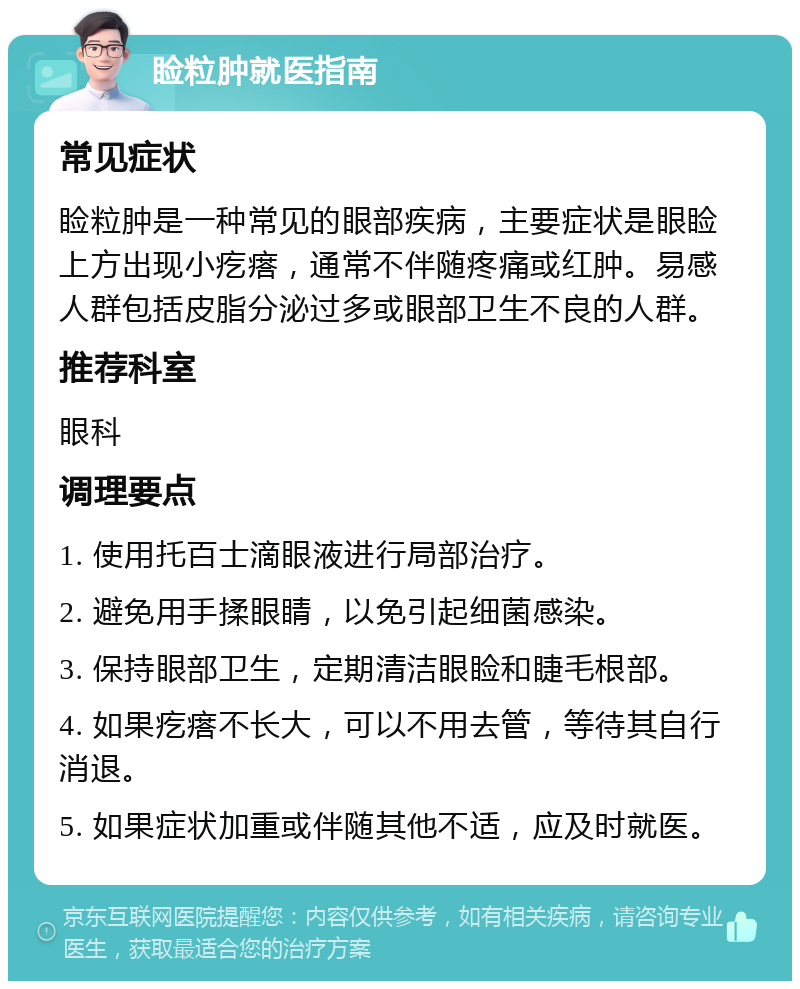 睑粒肿就医指南 常见症状 睑粒肿是一种常见的眼部疾病，主要症状是眼睑上方出现小疙瘩，通常不伴随疼痛或红肿。易感人群包括皮脂分泌过多或眼部卫生不良的人群。 推荐科室 眼科 调理要点 1. 使用托百士滴眼液进行局部治疗。 2. 避免用手揉眼睛，以免引起细菌感染。 3. 保持眼部卫生，定期清洁眼睑和睫毛根部。 4. 如果疙瘩不长大，可以不用去管，等待其自行消退。 5. 如果症状加重或伴随其他不适，应及时就医。