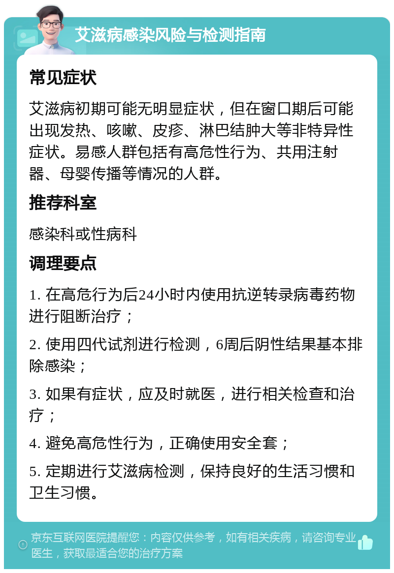 艾滋病感染风险与检测指南 常见症状 艾滋病初期可能无明显症状，但在窗口期后可能出现发热、咳嗽、皮疹、淋巴结肿大等非特异性症状。易感人群包括有高危性行为、共用注射器、母婴传播等情况的人群。 推荐科室 感染科或性病科 调理要点 1. 在高危行为后24小时内使用抗逆转录病毒药物进行阻断治疗； 2. 使用四代试剂进行检测，6周后阴性结果基本排除感染； 3. 如果有症状，应及时就医，进行相关检查和治疗； 4. 避免高危性行为，正确使用安全套； 5. 定期进行艾滋病检测，保持良好的生活习惯和卫生习惯。