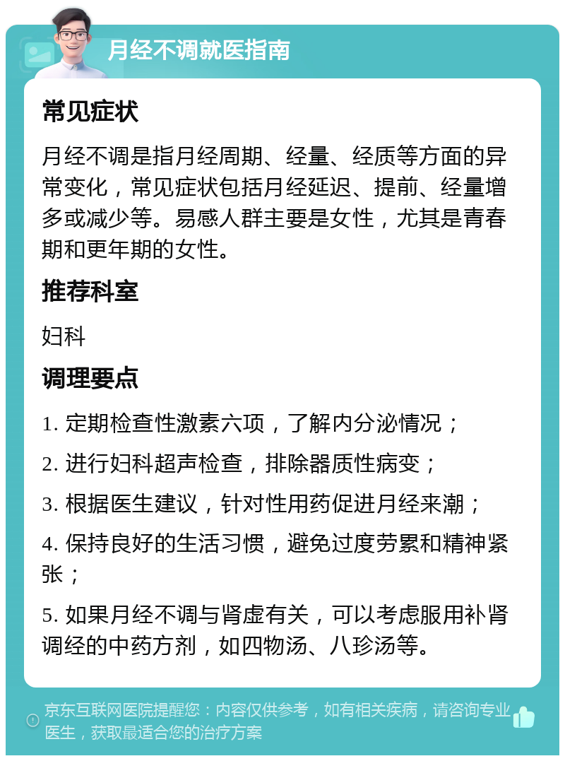 月经不调就医指南 常见症状 月经不调是指月经周期、经量、经质等方面的异常变化，常见症状包括月经延迟、提前、经量增多或减少等。易感人群主要是女性，尤其是青春期和更年期的女性。 推荐科室 妇科 调理要点 1. 定期检查性激素六项，了解内分泌情况； 2. 进行妇科超声检查，排除器质性病变； 3. 根据医生建议，针对性用药促进月经来潮； 4. 保持良好的生活习惯，避免过度劳累和精神紧张； 5. 如果月经不调与肾虚有关，可以考虑服用补肾调经的中药方剂，如四物汤、八珍汤等。