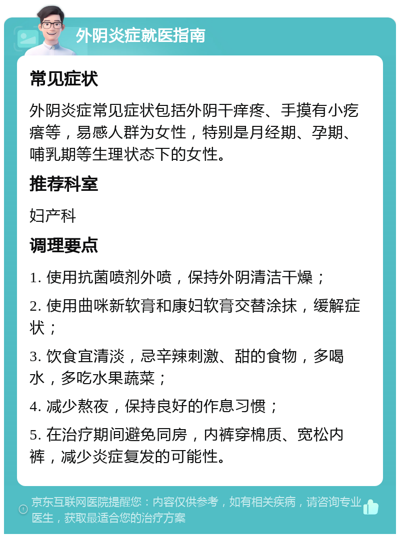 外阴炎症就医指南 常见症状 外阴炎症常见症状包括外阴干痒疼、手摸有小疙瘩等，易感人群为女性，特别是月经期、孕期、哺乳期等生理状态下的女性。 推荐科室 妇产科 调理要点 1. 使用抗菌喷剂外喷，保持外阴清洁干燥； 2. 使用曲咪新软膏和康妇软膏交替涂抹，缓解症状； 3. 饮食宜清淡，忌辛辣刺激、甜的食物，多喝水，多吃水果蔬菜； 4. 减少熬夜，保持良好的作息习惯； 5. 在治疗期间避免同房，内裤穿棉质、宽松内裤，减少炎症复发的可能性。