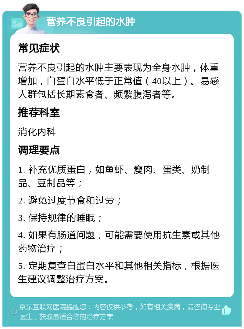 营养不良引起的水肿 常见症状 营养不良引起的水肿主要表现为全身水肿，体重增加，白蛋白水平低于正常值（40以上）。易感人群包括长期素食者、频繁腹泻者等。 推荐科室 消化内科 调理要点 1. 补充优质蛋白，如鱼虾、瘦肉、蛋类、奶制品、豆制品等； 2. 避免过度节食和过劳； 3. 保持规律的睡眠； 4. 如果有肠道问题，可能需要使用抗生素或其他药物治疗； 5. 定期复查白蛋白水平和其他相关指标，根据医生建议调整治疗方案。