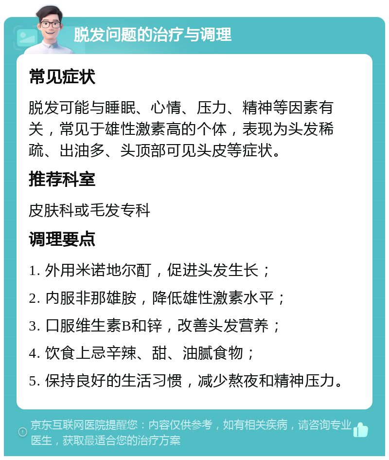 脱发问题的治疗与调理 常见症状 脱发可能与睡眠、心情、压力、精神等因素有关，常见于雄性激素高的个体，表现为头发稀疏、出油多、头顶部可见头皮等症状。 推荐科室 皮肤科或毛发专科 调理要点 1. 外用米诺地尔酊，促进头发生长； 2. 内服非那雄胺，降低雄性激素水平； 3. 口服维生素B和锌，改善头发营养； 4. 饮食上忌辛辣、甜、油腻食物； 5. 保持良好的生活习惯，减少熬夜和精神压力。