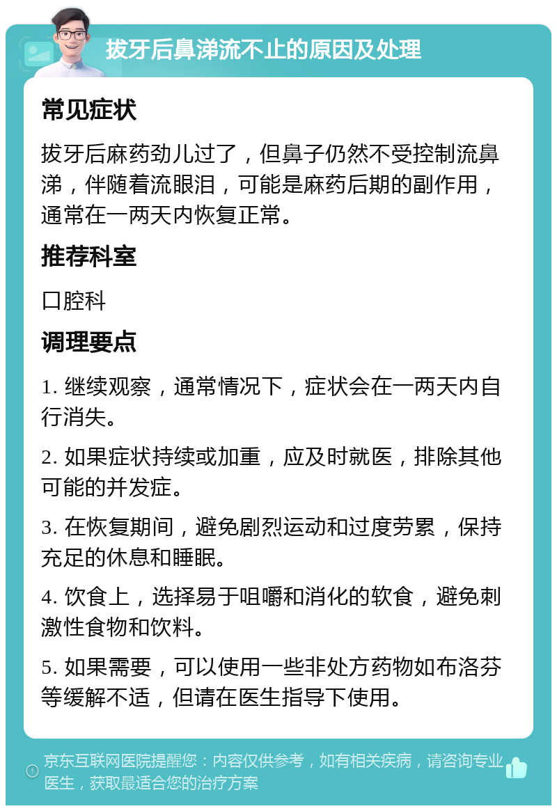 拔牙后鼻涕流不止的原因及处理 常见症状 拔牙后麻药劲儿过了，但鼻子仍然不受控制流鼻涕，伴随着流眼泪，可能是麻药后期的副作用，通常在一两天内恢复正常。 推荐科室 口腔科 调理要点 1. 继续观察，通常情况下，症状会在一两天内自行消失。 2. 如果症状持续或加重，应及时就医，排除其他可能的并发症。 3. 在恢复期间，避免剧烈运动和过度劳累，保持充足的休息和睡眠。 4. 饮食上，选择易于咀嚼和消化的软食，避免刺激性食物和饮料。 5. 如果需要，可以使用一些非处方药物如布洛芬等缓解不适，但请在医生指导下使用。