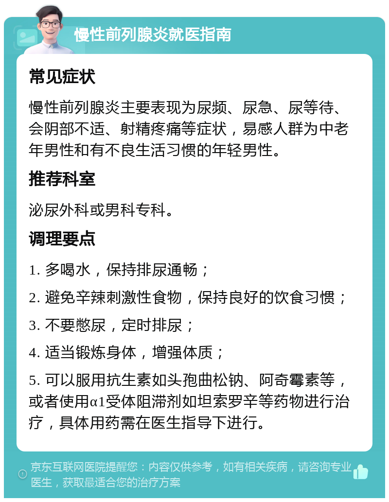 慢性前列腺炎就医指南 常见症状 慢性前列腺炎主要表现为尿频、尿急、尿等待、会阴部不适、射精疼痛等症状，易感人群为中老年男性和有不良生活习惯的年轻男性。 推荐科室 泌尿外科或男科专科。 调理要点 1. 多喝水，保持排尿通畅； 2. 避免辛辣刺激性食物，保持良好的饮食习惯； 3. 不要憋尿，定时排尿； 4. 适当锻炼身体，增强体质； 5. 可以服用抗生素如头孢曲松钠、阿奇霉素等，或者使用α1受体阻滞剂如坦索罗辛等药物进行治疗，具体用药需在医生指导下进行。