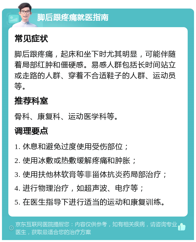 脚后跟疼痛就医指南 常见症状 脚后跟疼痛，起床和坐下时尤其明显，可能伴随着局部红肿和僵硬感。易感人群包括长时间站立或走路的人群、穿着不合适鞋子的人群、运动员等。 推荐科室 骨科、康复科、运动医学科等。 调理要点 1. 休息和避免过度使用受伤部位； 2. 使用冰敷或热敷缓解疼痛和肿胀； 3. 使用扶他林软膏等非甾体抗炎药局部治疗； 4. 进行物理治疗，如超声波、电疗等； 5. 在医生指导下进行适当的运动和康复训练。