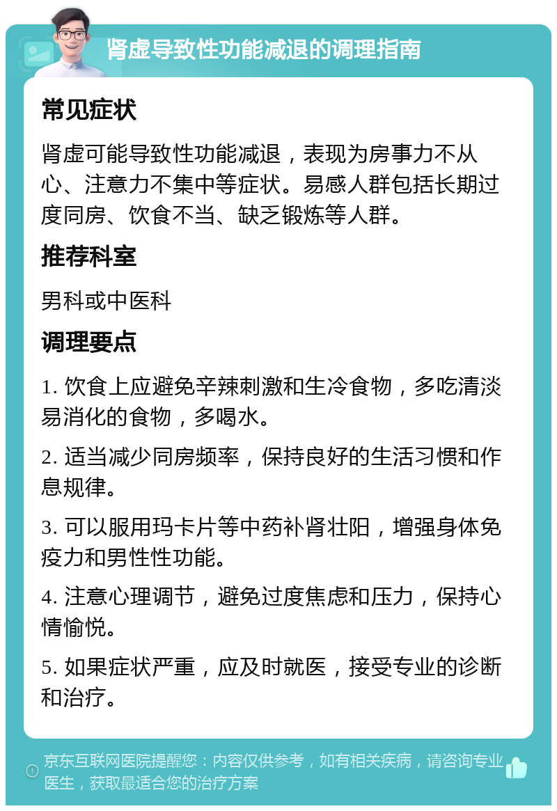 肾虚导致性功能减退的调理指南 常见症状 肾虚可能导致性功能减退，表现为房事力不从心、注意力不集中等症状。易感人群包括长期过度同房、饮食不当、缺乏锻炼等人群。 推荐科室 男科或中医科 调理要点 1. 饮食上应避免辛辣刺激和生冷食物，多吃清淡易消化的食物，多喝水。 2. 适当减少同房频率，保持良好的生活习惯和作息规律。 3. 可以服用玛卡片等中药补肾壮阳，增强身体免疫力和男性性功能。 4. 注意心理调节，避免过度焦虑和压力，保持心情愉悦。 5. 如果症状严重，应及时就医，接受专业的诊断和治疗。