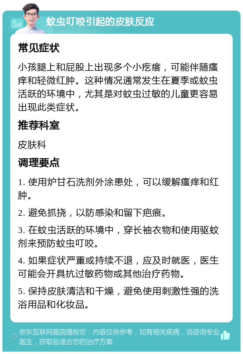 蚊虫叮咬引起的皮肤反应 常见症状 小孩腿上和屁股上出现多个小疙瘩，可能伴随瘙痒和轻微红肿。这种情况通常发生在夏季或蚊虫活跃的环境中，尤其是对蚊虫过敏的儿童更容易出现此类症状。 推荐科室 皮肤科 调理要点 1. 使用炉甘石洗剂外涂患处，可以缓解瘙痒和红肿。 2. 避免抓挠，以防感染和留下疤痕。 3. 在蚊虫活跃的环境中，穿长袖衣物和使用驱蚊剂来预防蚊虫叮咬。 4. 如果症状严重或持续不退，应及时就医，医生可能会开具抗过敏药物或其他治疗药物。 5. 保持皮肤清洁和干燥，避免使用刺激性强的洗浴用品和化妆品。