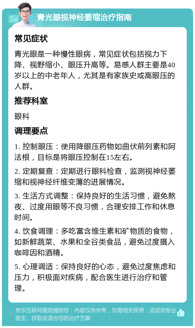 青光眼视神经萎缩治疗指南 常见症状 青光眼是一种慢性眼病，常见症状包括视力下降、视野缩小、眼压升高等。易感人群主要是40岁以上的中老年人，尤其是有家族史或高眼压的人群。 推荐科室 眼科 调理要点 1. 控制眼压：使用降眼压药物如曲伏前列素和阿法根，目标是将眼压控制在15左右。 2. 定期复查：定期进行眼科检查，监测视神经萎缩和视神经纤维变薄的进展情况。 3. 生活方式调整：保持良好的生活习惯，避免熬夜、过度用眼等不良习惯，合理安排工作和休息时间。 4. 饮食调理：多吃富含维生素和矿物质的食物，如新鲜蔬菜、水果和全谷类食品，避免过度摄入咖啡因和酒精。 5. 心理调适：保持良好的心态，避免过度焦虑和压力，积极面对疾病，配合医生进行治疗和管理。