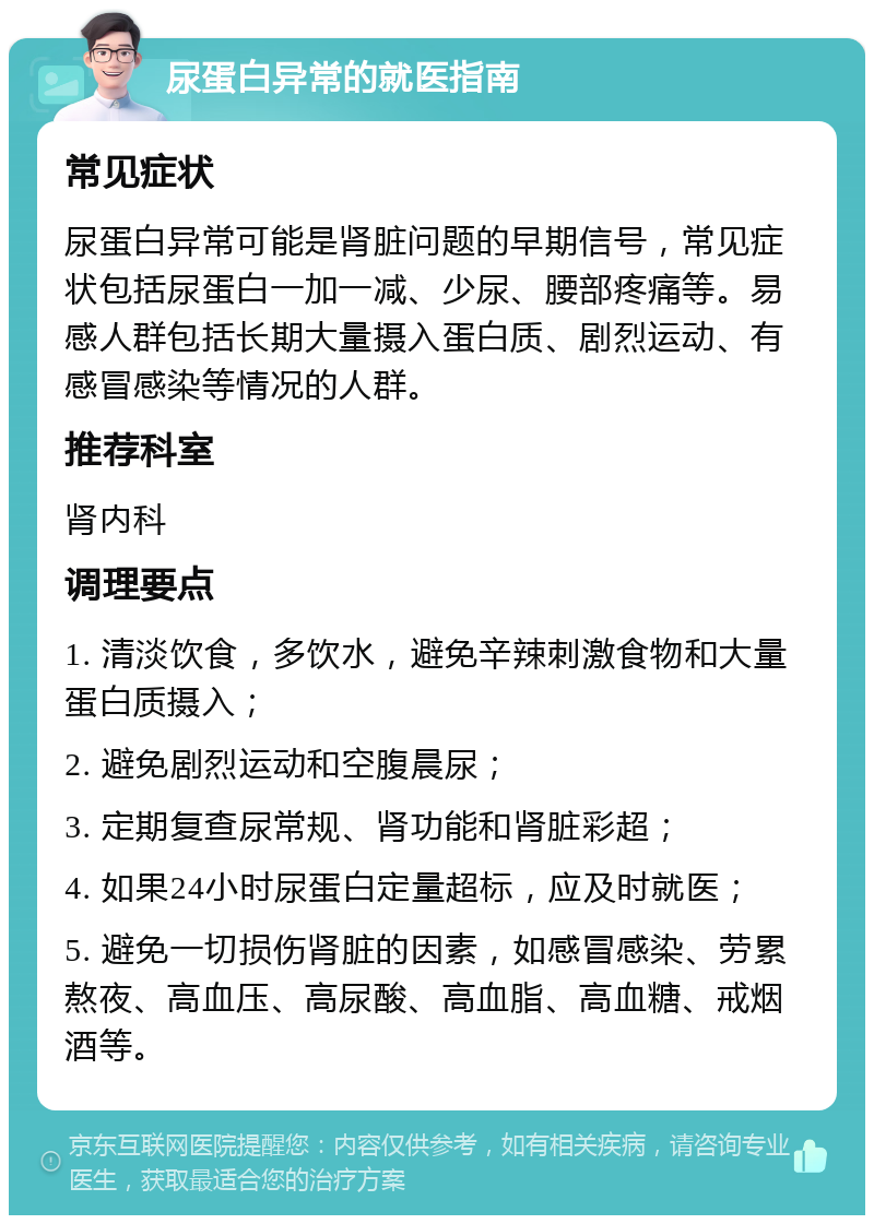 尿蛋白异常的就医指南 常见症状 尿蛋白异常可能是肾脏问题的早期信号，常见症状包括尿蛋白一加一减、少尿、腰部疼痛等。易感人群包括长期大量摄入蛋白质、剧烈运动、有感冒感染等情况的人群。 推荐科室 肾内科 调理要点 1. 清淡饮食，多饮水，避免辛辣刺激食物和大量蛋白质摄入； 2. 避免剧烈运动和空腹晨尿； 3. 定期复查尿常规、肾功能和肾脏彩超； 4. 如果24小时尿蛋白定量超标，应及时就医； 5. 避免一切损伤肾脏的因素，如感冒感染、劳累熬夜、高血压、高尿酸、高血脂、高血糖、戒烟酒等。