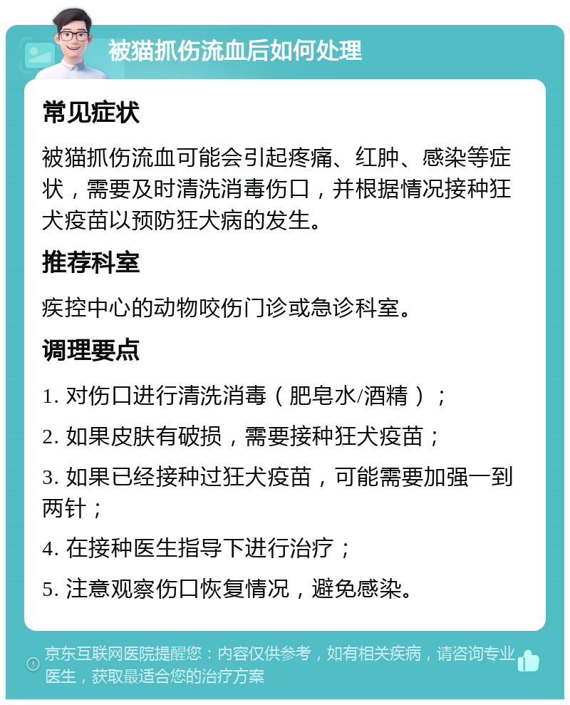 被猫抓伤流血后如何处理 常见症状 被猫抓伤流血可能会引起疼痛、红肿、感染等症状，需要及时清洗消毒伤口，并根据情况接种狂犬疫苗以预防狂犬病的发生。 推荐科室 疾控中心的动物咬伤门诊或急诊科室。 调理要点 1. 对伤口进行清洗消毒（肥皂水/酒精）； 2. 如果皮肤有破损，需要接种狂犬疫苗； 3. 如果已经接种过狂犬疫苗，可能需要加强一到两针； 4. 在接种医生指导下进行治疗； 5. 注意观察伤口恢复情况，避免感染。