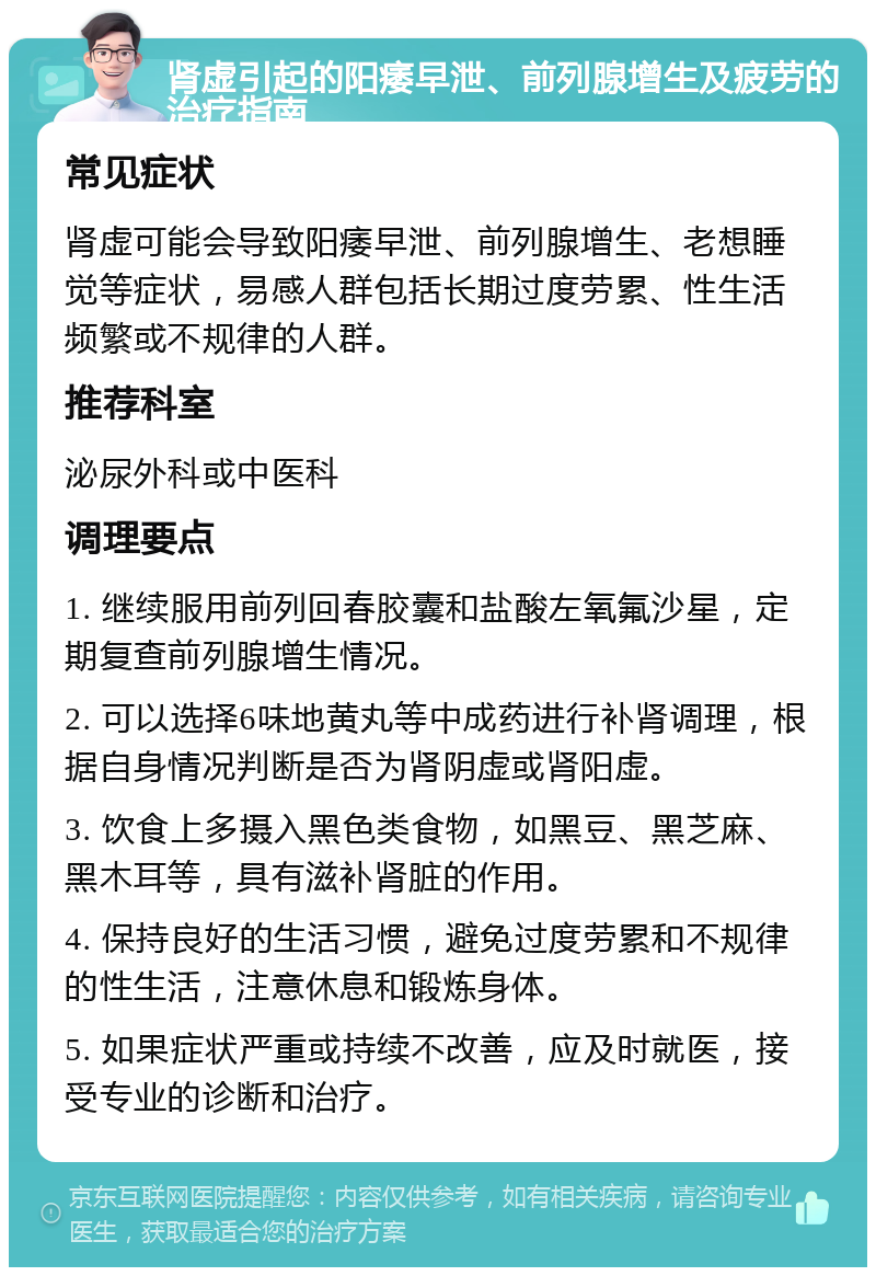 肾虚引起的阳痿早泄、前列腺增生及疲劳的治疗指南 常见症状 肾虚可能会导致阳痿早泄、前列腺增生、老想睡觉等症状，易感人群包括长期过度劳累、性生活频繁或不规律的人群。 推荐科室 泌尿外科或中医科 调理要点 1. 继续服用前列回春胶囊和盐酸左氧氟沙星，定期复查前列腺增生情况。 2. 可以选择6味地黄丸等中成药进行补肾调理，根据自身情况判断是否为肾阴虚或肾阳虚。 3. 饮食上多摄入黑色类食物，如黑豆、黑芝麻、黑木耳等，具有滋补肾脏的作用。 4. 保持良好的生活习惯，避免过度劳累和不规律的性生活，注意休息和锻炼身体。 5. 如果症状严重或持续不改善，应及时就医，接受专业的诊断和治疗。