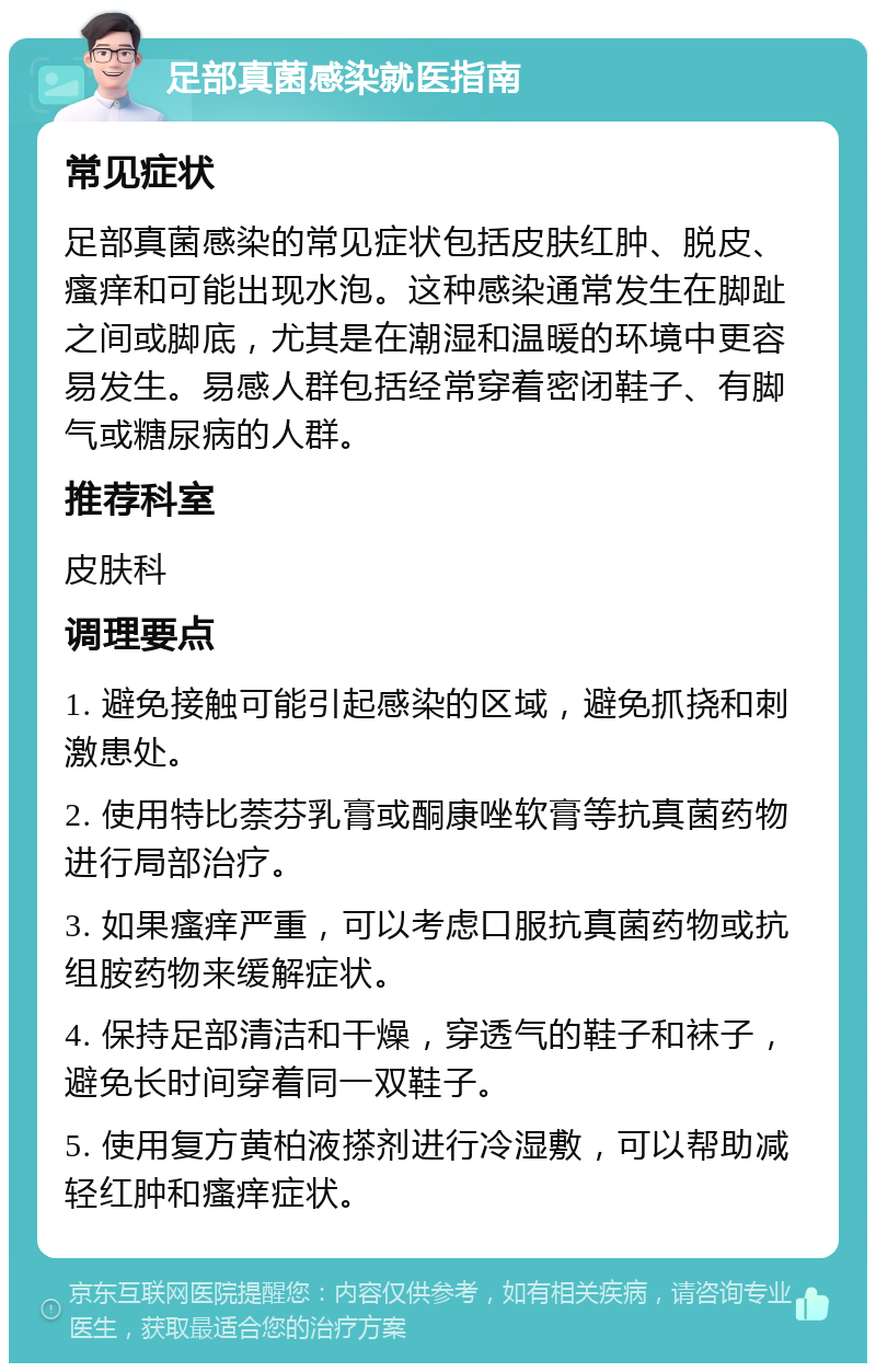 足部真菌感染就医指南 常见症状 足部真菌感染的常见症状包括皮肤红肿、脱皮、瘙痒和可能出现水泡。这种感染通常发生在脚趾之间或脚底，尤其是在潮湿和温暖的环境中更容易发生。易感人群包括经常穿着密闭鞋子、有脚气或糖尿病的人群。 推荐科室 皮肤科 调理要点 1. 避免接触可能引起感染的区域，避免抓挠和刺激患处。 2. 使用特比萘芬乳膏或酮康唑软膏等抗真菌药物进行局部治疗。 3. 如果瘙痒严重，可以考虑口服抗真菌药物或抗组胺药物来缓解症状。 4. 保持足部清洁和干燥，穿透气的鞋子和袜子，避免长时间穿着同一双鞋子。 5. 使用复方黄柏液搽剂进行冷湿敷，可以帮助减轻红肿和瘙痒症状。