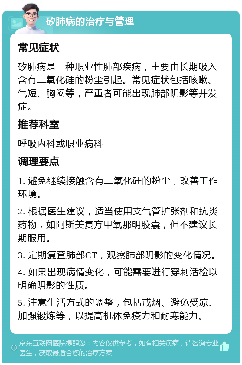 矽肺病的治疗与管理 常见症状 矽肺病是一种职业性肺部疾病，主要由长期吸入含有二氧化硅的粉尘引起。常见症状包括咳嗽、气短、胸闷等，严重者可能出现肺部阴影等并发症。 推荐科室 呼吸内科或职业病科 调理要点 1. 避免继续接触含有二氧化硅的粉尘，改善工作环境。 2. 根据医生建议，适当使用支气管扩张剂和抗炎药物，如阿斯美复方甲氧那明胶囊，但不建议长期服用。 3. 定期复查肺部CT，观察肺部阴影的变化情况。 4. 如果出现病情变化，可能需要进行穿刺活检以明确阴影的性质。 5. 注意生活方式的调整，包括戒烟、避免受凉、加强锻炼等，以提高机体免疫力和耐寒能力。