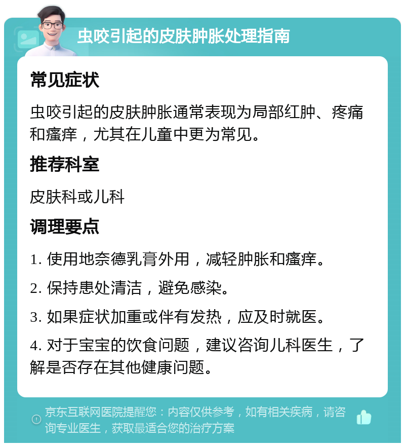 虫咬引起的皮肤肿胀处理指南 常见症状 虫咬引起的皮肤肿胀通常表现为局部红肿、疼痛和瘙痒，尤其在儿童中更为常见。 推荐科室 皮肤科或儿科 调理要点 1. 使用地奈德乳膏外用，减轻肿胀和瘙痒。 2. 保持患处清洁，避免感染。 3. 如果症状加重或伴有发热，应及时就医。 4. 对于宝宝的饮食问题，建议咨询儿科医生，了解是否存在其他健康问题。