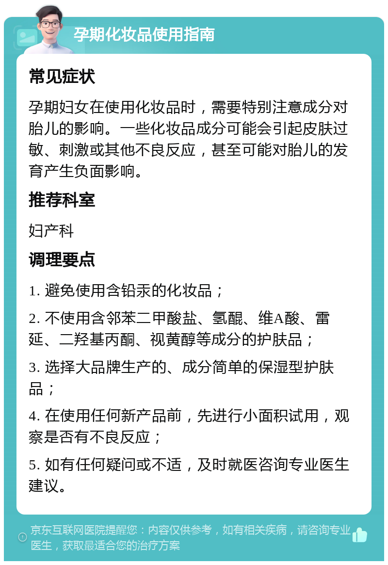 孕期化妆品使用指南 常见症状 孕期妇女在使用化妆品时，需要特别注意成分对胎儿的影响。一些化妆品成分可能会引起皮肤过敏、刺激或其他不良反应，甚至可能对胎儿的发育产生负面影响。 推荐科室 妇产科 调理要点 1. 避免使用含铅汞的化妆品； 2. 不使用含邻苯二甲酸盐、氢醌、维A酸、雷延、二羟基丙酮、视黄醇等成分的护肤品； 3. 选择大品牌生产的、成分简单的保湿型护肤品； 4. 在使用任何新产品前，先进行小面积试用，观察是否有不良反应； 5. 如有任何疑问或不适，及时就医咨询专业医生建议。