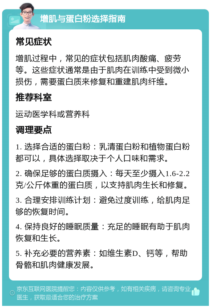 增肌与蛋白粉选择指南 常见症状 增肌过程中，常见的症状包括肌肉酸痛、疲劳等。这些症状通常是由于肌肉在训练中受到微小损伤，需要蛋白质来修复和重建肌肉纤维。 推荐科室 运动医学科或营养科 调理要点 1. 选择合适的蛋白粉：乳清蛋白粉和植物蛋白粉都可以，具体选择取决于个人口味和需求。 2. 确保足够的蛋白质摄入：每天至少摄入1.6-2.2克/公斤体重的蛋白质，以支持肌肉生长和修复。 3. 合理安排训练计划：避免过度训练，给肌肉足够的恢复时间。 4. 保持良好的睡眠质量：充足的睡眠有助于肌肉恢复和生长。 5. 补充必要的营养素：如维生素D、钙等，帮助骨骼和肌肉健康发展。