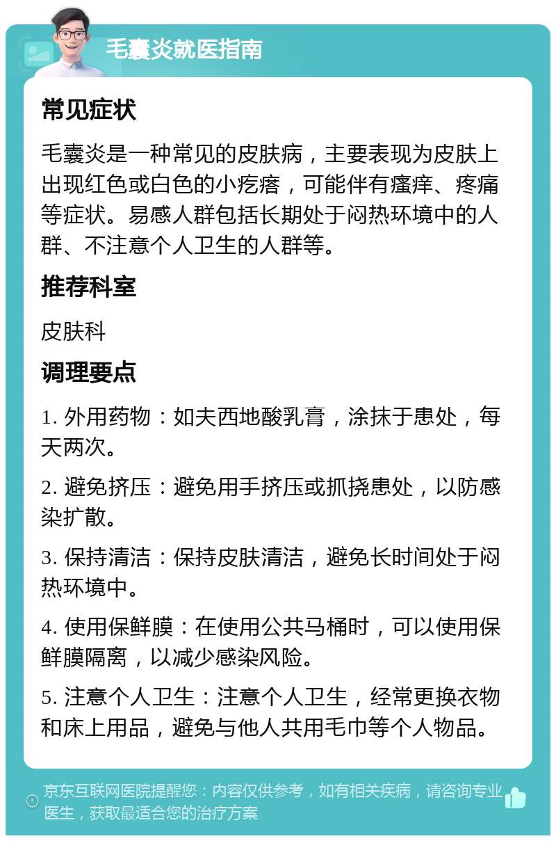 毛囊炎就医指南 常见症状 毛囊炎是一种常见的皮肤病，主要表现为皮肤上出现红色或白色的小疙瘩，可能伴有瘙痒、疼痛等症状。易感人群包括长期处于闷热环境中的人群、不注意个人卫生的人群等。 推荐科室 皮肤科 调理要点 1. 外用药物：如夫西地酸乳膏，涂抹于患处，每天两次。 2. 避免挤压：避免用手挤压或抓挠患处，以防感染扩散。 3. 保持清洁：保持皮肤清洁，避免长时间处于闷热环境中。 4. 使用保鲜膜：在使用公共马桶时，可以使用保鲜膜隔离，以减少感染风险。 5. 注意个人卫生：注意个人卫生，经常更换衣物和床上用品，避免与他人共用毛巾等个人物品。