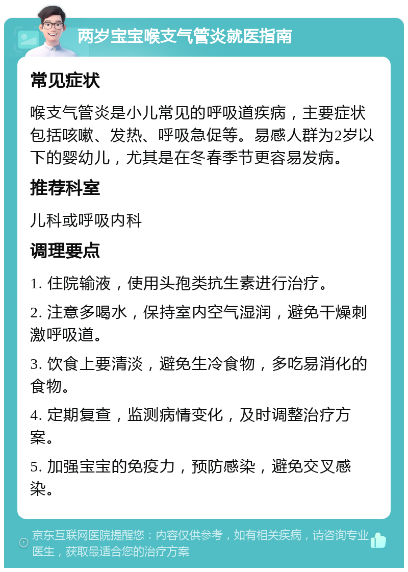 两岁宝宝喉支气管炎就医指南 常见症状 喉支气管炎是小儿常见的呼吸道疾病，主要症状包括咳嗽、发热、呼吸急促等。易感人群为2岁以下的婴幼儿，尤其是在冬春季节更容易发病。 推荐科室 儿科或呼吸内科 调理要点 1. 住院输液，使用头孢类抗生素进行治疗。 2. 注意多喝水，保持室内空气湿润，避免干燥刺激呼吸道。 3. 饮食上要清淡，避免生冷食物，多吃易消化的食物。 4. 定期复查，监测病情变化，及时调整治疗方案。 5. 加强宝宝的免疫力，预防感染，避免交叉感染。