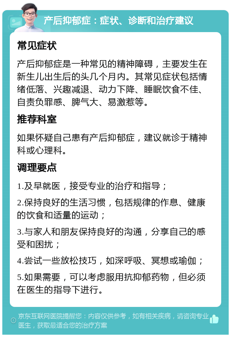 产后抑郁症：症状、诊断和治疗建议 常见症状 产后抑郁症是一种常见的精神障碍，主要发生在新生儿出生后的头几个月内。其常见症状包括情绪低落、兴趣减退、动力下降、睡眠饮食不佳、自责负罪感、脾气大、易激惹等。 推荐科室 如果怀疑自己患有产后抑郁症，建议就诊于精神科或心理科。 调理要点 1.及早就医，接受专业的治疗和指导； 2.保持良好的生活习惯，包括规律的作息、健康的饮食和适量的运动； 3.与家人和朋友保持良好的沟通，分享自己的感受和困扰； 4.尝试一些放松技巧，如深呼吸、冥想或瑜伽； 5.如果需要，可以考虑服用抗抑郁药物，但必须在医生的指导下进行。