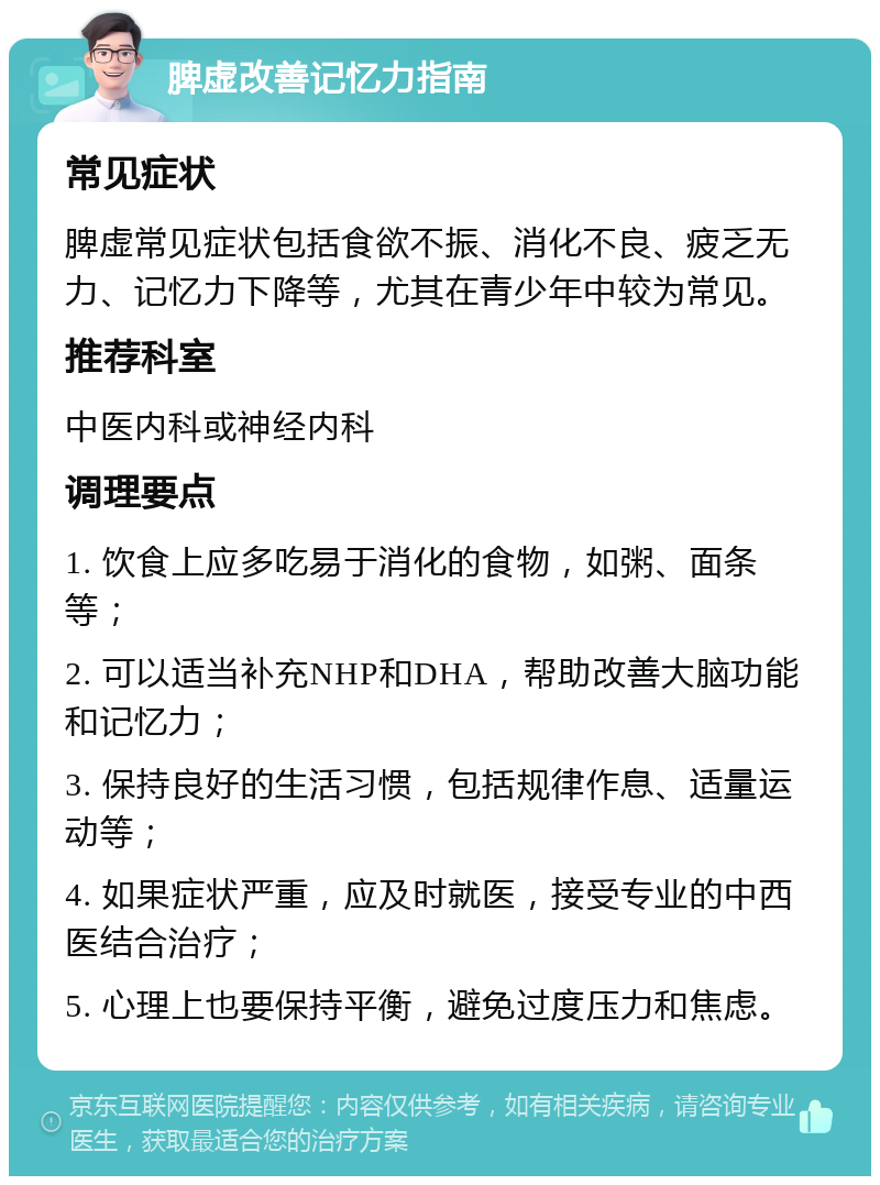 脾虚改善记忆力指南 常见症状 脾虚常见症状包括食欲不振、消化不良、疲乏无力、记忆力下降等，尤其在青少年中较为常见。 推荐科室 中医内科或神经内科 调理要点 1. 饮食上应多吃易于消化的食物，如粥、面条等； 2. 可以适当补充NHP和DHA，帮助改善大脑功能和记忆力； 3. 保持良好的生活习惯，包括规律作息、适量运动等； 4. 如果症状严重，应及时就医，接受专业的中西医结合治疗； 5. 心理上也要保持平衡，避免过度压力和焦虑。