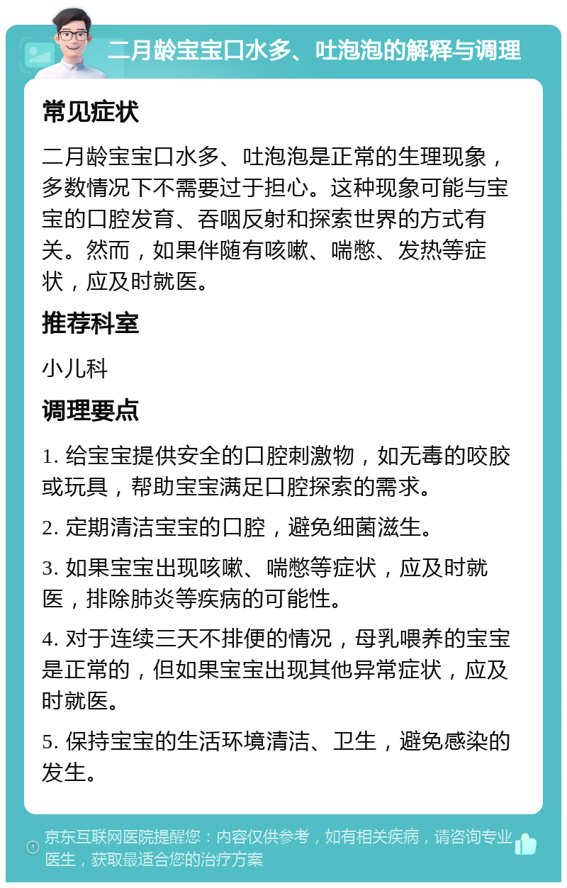 二月龄宝宝口水多、吐泡泡的解释与调理 常见症状 二月龄宝宝口水多、吐泡泡是正常的生理现象，多数情况下不需要过于担心。这种现象可能与宝宝的口腔发育、吞咽反射和探索世界的方式有关。然而，如果伴随有咳嗽、喘憋、发热等症状，应及时就医。 推荐科室 小儿科 调理要点 1. 给宝宝提供安全的口腔刺激物，如无毒的咬胶或玩具，帮助宝宝满足口腔探索的需求。 2. 定期清洁宝宝的口腔，避免细菌滋生。 3. 如果宝宝出现咳嗽、喘憋等症状，应及时就医，排除肺炎等疾病的可能性。 4. 对于连续三天不排便的情况，母乳喂养的宝宝是正常的，但如果宝宝出现其他异常症状，应及时就医。 5. 保持宝宝的生活环境清洁、卫生，避免感染的发生。