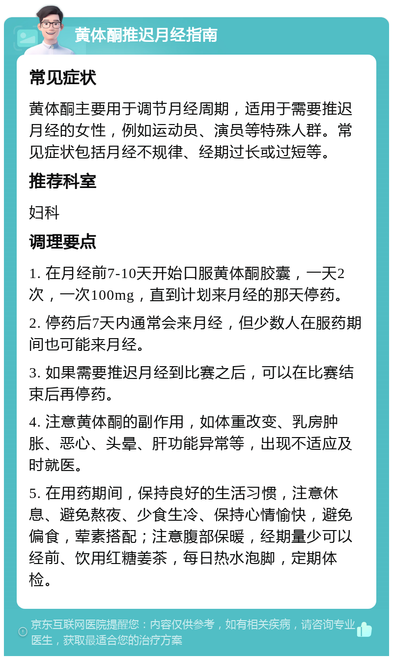 黄体酮推迟月经指南 常见症状 黄体酮主要用于调节月经周期，适用于需要推迟月经的女性，例如运动员、演员等特殊人群。常见症状包括月经不规律、经期过长或过短等。 推荐科室 妇科 调理要点 1. 在月经前7-10天开始口服黄体酮胶囊，一天2次，一次100mg，直到计划来月经的那天停药。 2. 停药后7天内通常会来月经，但少数人在服药期间也可能来月经。 3. 如果需要推迟月经到比赛之后，可以在比赛结束后再停药。 4. 注意黄体酮的副作用，如体重改变、乳房肿胀、恶心、头晕、肝功能异常等，出现不适应及时就医。 5. 在用药期间，保持良好的生活习惯，注意休息、避免熬夜、少食生冷、保持心情愉快，避免偏食，荤素搭配；注意腹部保暖，经期量少可以经前、饮用红糖姜茶，每日热水泡脚，定期体检。