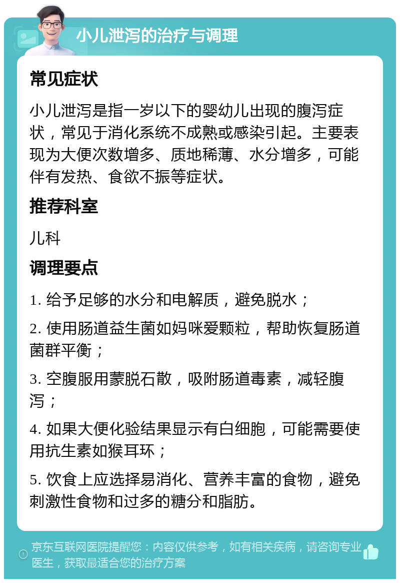 小儿泄泻的治疗与调理 常见症状 小儿泄泻是指一岁以下的婴幼儿出现的腹泻症状，常见于消化系统不成熟或感染引起。主要表现为大便次数增多、质地稀薄、水分增多，可能伴有发热、食欲不振等症状。 推荐科室 儿科 调理要点 1. 给予足够的水分和电解质，避免脱水； 2. 使用肠道益生菌如妈咪爱颗粒，帮助恢复肠道菌群平衡； 3. 空腹服用蒙脱石散，吸附肠道毒素，减轻腹泻； 4. 如果大便化验结果显示有白细胞，可能需要使用抗生素如猴耳环； 5. 饮食上应选择易消化、营养丰富的食物，避免刺激性食物和过多的糖分和脂肪。