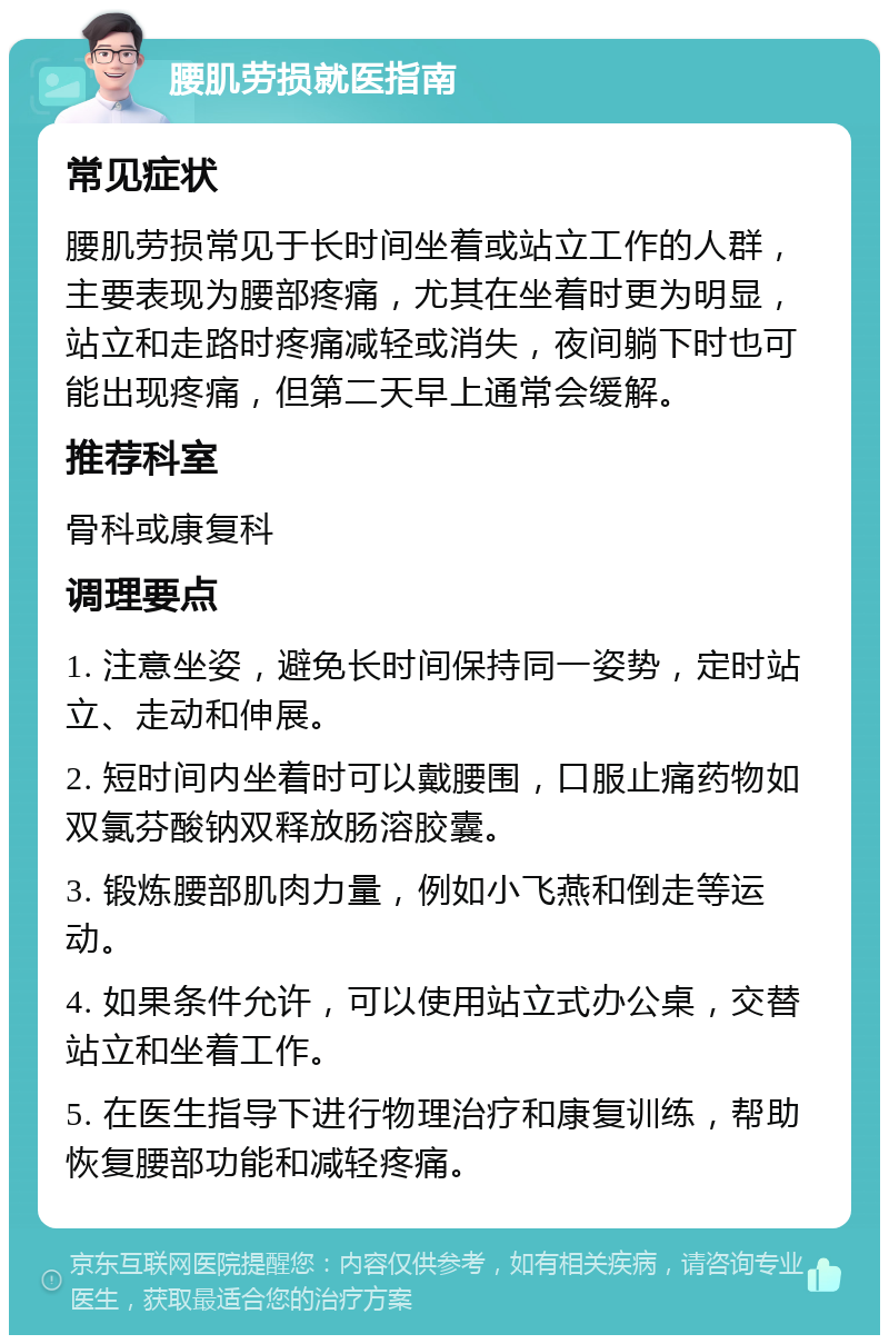 腰肌劳损就医指南 常见症状 腰肌劳损常见于长时间坐着或站立工作的人群，主要表现为腰部疼痛，尤其在坐着时更为明显，站立和走路时疼痛减轻或消失，夜间躺下时也可能出现疼痛，但第二天早上通常会缓解。 推荐科室 骨科或康复科 调理要点 1. 注意坐姿，避免长时间保持同一姿势，定时站立、走动和伸展。 2. 短时间内坐着时可以戴腰围，口服止痛药物如双氯芬酸钠双释放肠溶胶囊。 3. 锻炼腰部肌肉力量，例如小飞燕和倒走等运动。 4. 如果条件允许，可以使用站立式办公桌，交替站立和坐着工作。 5. 在医生指导下进行物理治疗和康复训练，帮助恢复腰部功能和减轻疼痛。