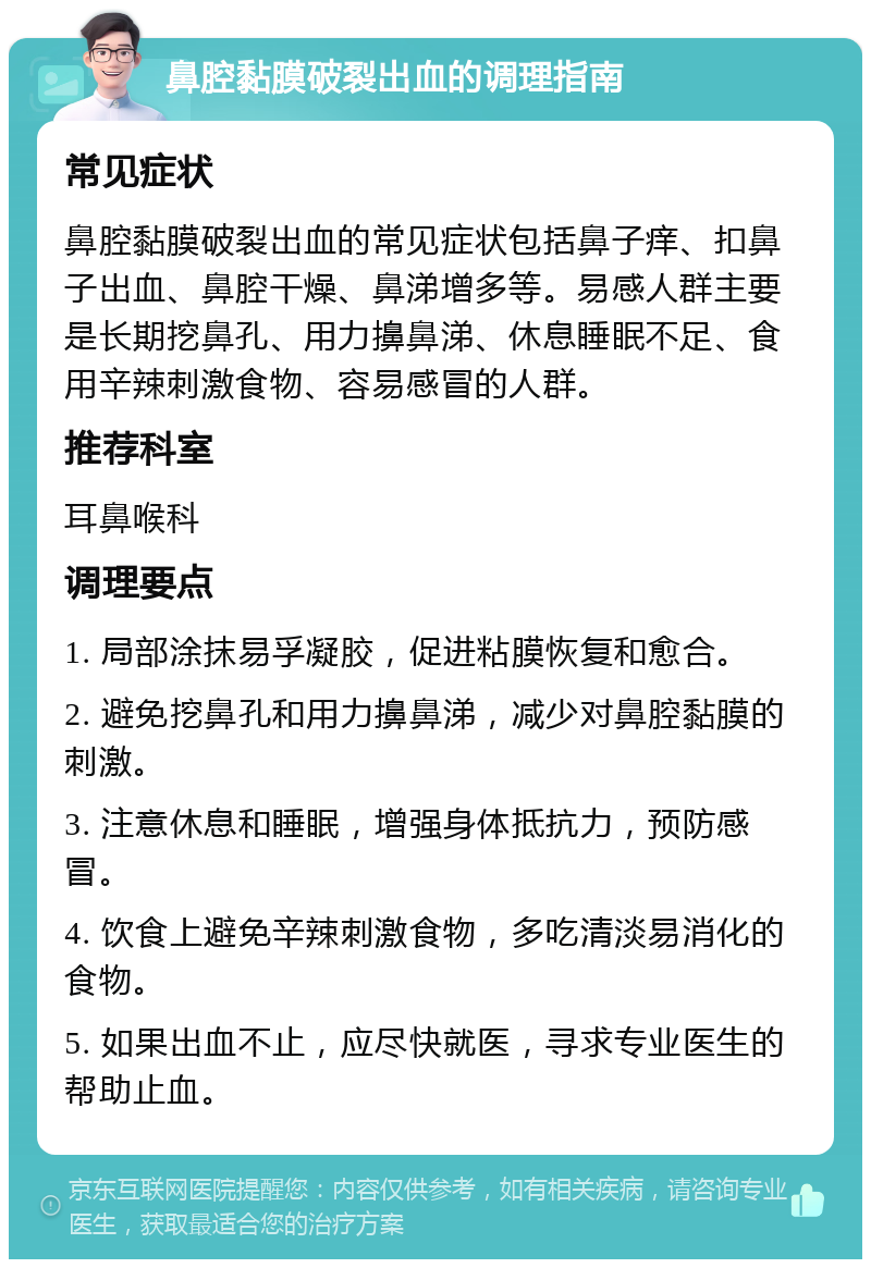 鼻腔黏膜破裂出血的调理指南 常见症状 鼻腔黏膜破裂出血的常见症状包括鼻子痒、扣鼻子出血、鼻腔干燥、鼻涕增多等。易感人群主要是长期挖鼻孔、用力擤鼻涕、休息睡眠不足、食用辛辣刺激食物、容易感冒的人群。 推荐科室 耳鼻喉科 调理要点 1. 局部涂抹易孚凝胶，促进粘膜恢复和愈合。 2. 避免挖鼻孔和用力擤鼻涕，减少对鼻腔黏膜的刺激。 3. 注意休息和睡眠，增强身体抵抗力，预防感冒。 4. 饮食上避免辛辣刺激食物，多吃清淡易消化的食物。 5. 如果出血不止，应尽快就医，寻求专业医生的帮助止血。