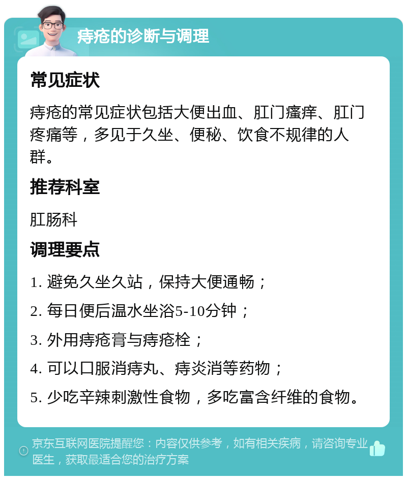 痔疮的诊断与调理 常见症状 痔疮的常见症状包括大便出血、肛门瘙痒、肛门疼痛等，多见于久坐、便秘、饮食不规律的人群。 推荐科室 肛肠科 调理要点 1. 避免久坐久站，保持大便通畅； 2. 每日便后温水坐浴5-10分钟； 3. 外用痔疮膏与痔疮栓； 4. 可以口服消痔丸、痔炎消等药物； 5. 少吃辛辣刺激性食物，多吃富含纤维的食物。