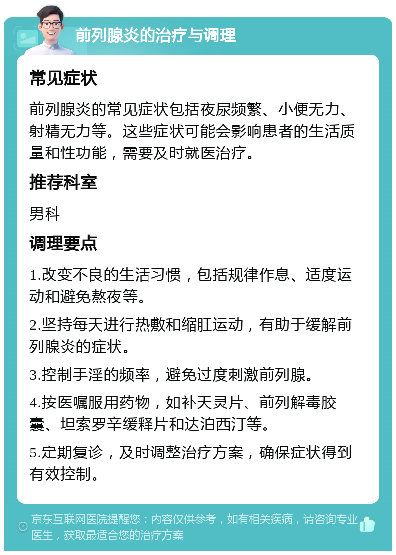 前列腺炎的治疗与调理 常见症状 前列腺炎的常见症状包括夜尿频繁、小便无力、射精无力等。这些症状可能会影响患者的生活质量和性功能，需要及时就医治疗。 推荐科室 男科 调理要点 1.改变不良的生活习惯，包括规律作息、适度运动和避免熬夜等。 2.坚持每天进行热敷和缩肛运动，有助于缓解前列腺炎的症状。 3.控制手淫的频率，避免过度刺激前列腺。 4.按医嘱服用药物，如补天灵片、前列解毒胶囊、坦索罗辛缓释片和达泊西汀等。 5.定期复诊，及时调整治疗方案，确保症状得到有效控制。