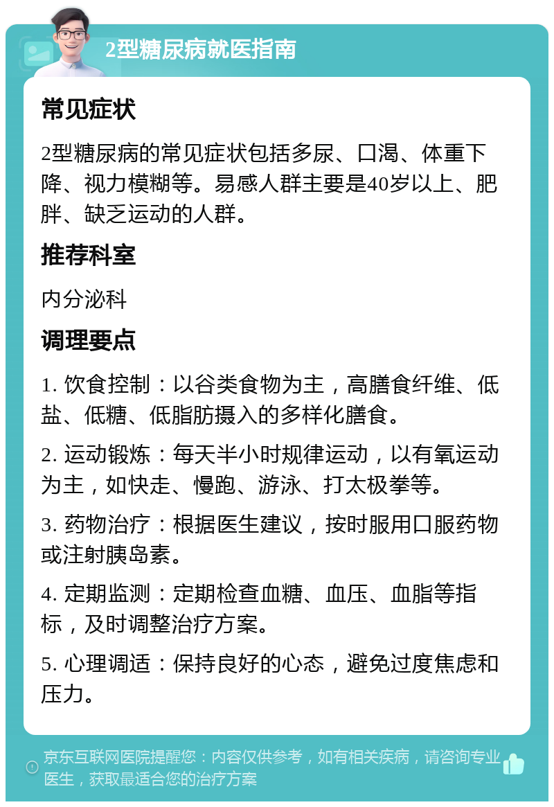 2型糖尿病就医指南 常见症状 2型糖尿病的常见症状包括多尿、口渴、体重下降、视力模糊等。易感人群主要是40岁以上、肥胖、缺乏运动的人群。 推荐科室 内分泌科 调理要点 1. 饮食控制：以谷类食物为主，高膳食纤维、低盐、低糖、低脂肪摄入的多样化膳食。 2. 运动锻炼：每天半小时规律运动，以有氧运动为主，如快走、慢跑、游泳、打太极拳等。 3. 药物治疗：根据医生建议，按时服用口服药物或注射胰岛素。 4. 定期监测：定期检查血糖、血压、血脂等指标，及时调整治疗方案。 5. 心理调适：保持良好的心态，避免过度焦虑和压力。