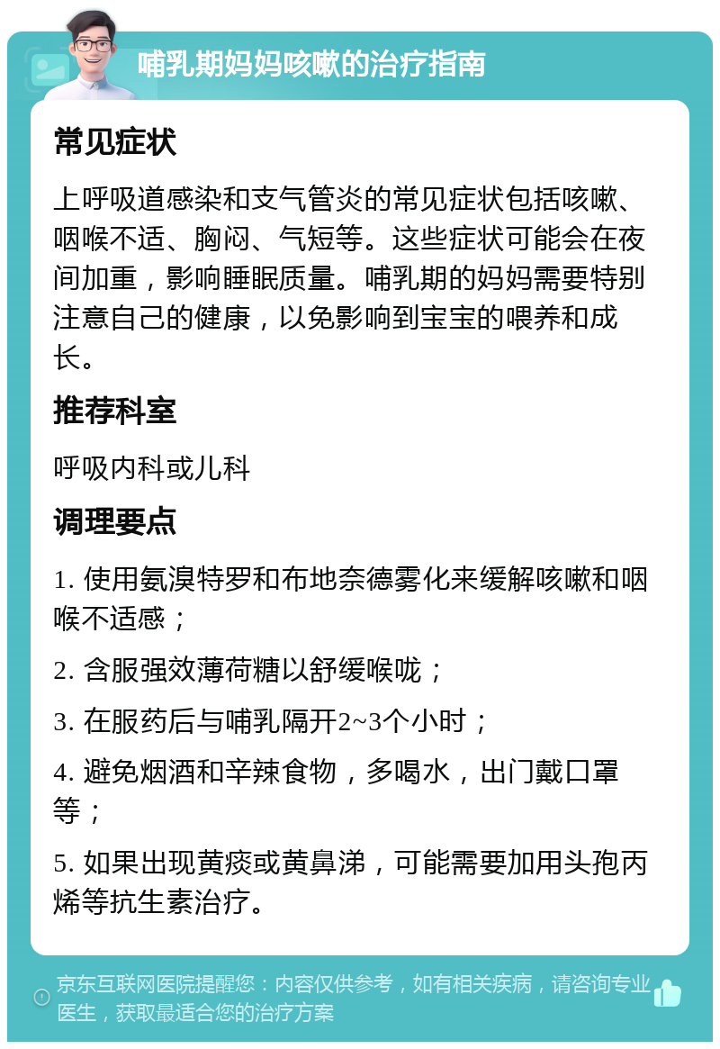 哺乳期妈妈咳嗽的治疗指南 常见症状 上呼吸道感染和支气管炎的常见症状包括咳嗽、咽喉不适、胸闷、气短等。这些症状可能会在夜间加重，影响睡眠质量。哺乳期的妈妈需要特别注意自己的健康，以免影响到宝宝的喂养和成长。 推荐科室 呼吸内科或儿科 调理要点 1. 使用氨溴特罗和布地奈德雾化来缓解咳嗽和咽喉不适感； 2. 含服强效薄荷糖以舒缓喉咙； 3. 在服药后与哺乳隔开2~3个小时； 4. 避免烟酒和辛辣食物，多喝水，出门戴口罩等； 5. 如果出现黄痰或黄鼻涕，可能需要加用头孢丙烯等抗生素治疗。