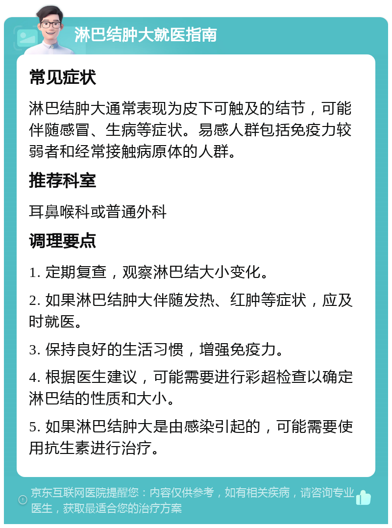 淋巴结肿大就医指南 常见症状 淋巴结肿大通常表现为皮下可触及的结节，可能伴随感冒、生病等症状。易感人群包括免疫力较弱者和经常接触病原体的人群。 推荐科室 耳鼻喉科或普通外科 调理要点 1. 定期复查，观察淋巴结大小变化。 2. 如果淋巴结肿大伴随发热、红肿等症状，应及时就医。 3. 保持良好的生活习惯，增强免疫力。 4. 根据医生建议，可能需要进行彩超检查以确定淋巴结的性质和大小。 5. 如果淋巴结肿大是由感染引起的，可能需要使用抗生素进行治疗。