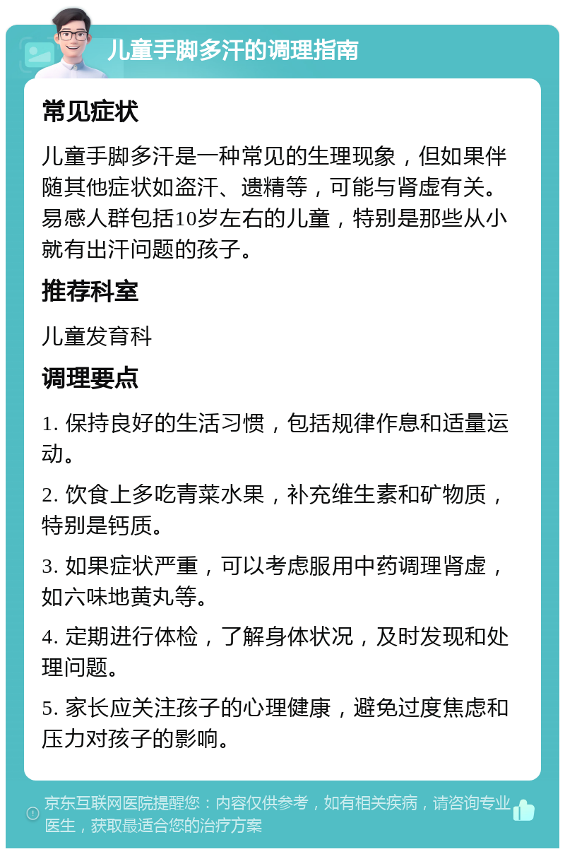 儿童手脚多汗的调理指南 常见症状 儿童手脚多汗是一种常见的生理现象，但如果伴随其他症状如盗汗、遗精等，可能与肾虚有关。易感人群包括10岁左右的儿童，特别是那些从小就有出汗问题的孩子。 推荐科室 儿童发育科 调理要点 1. 保持良好的生活习惯，包括规律作息和适量运动。 2. 饮食上多吃青菜水果，补充维生素和矿物质，特别是钙质。 3. 如果症状严重，可以考虑服用中药调理肾虚，如六味地黄丸等。 4. 定期进行体检，了解身体状况，及时发现和处理问题。 5. 家长应关注孩子的心理健康，避免过度焦虑和压力对孩子的影响。