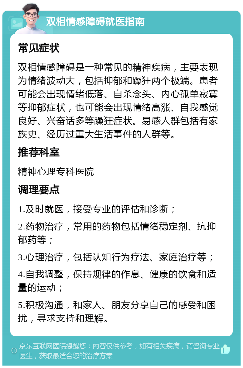 双相情感障碍就医指南 常见症状 双相情感障碍是一种常见的精神疾病，主要表现为情绪波动大，包括抑郁和躁狂两个极端。患者可能会出现情绪低落、自杀念头、内心孤单寂寞等抑郁症状，也可能会出现情绪高涨、自我感觉良好、兴奋话多等躁狂症状。易感人群包括有家族史、经历过重大生活事件的人群等。 推荐科室 精神心理专科医院 调理要点 1.及时就医，接受专业的评估和诊断； 2.药物治疗，常用的药物包括情绪稳定剂、抗抑郁药等； 3.心理治疗，包括认知行为疗法、家庭治疗等； 4.自我调整，保持规律的作息、健康的饮食和适量的运动； 5.积极沟通，和家人、朋友分享自己的感受和困扰，寻求支持和理解。