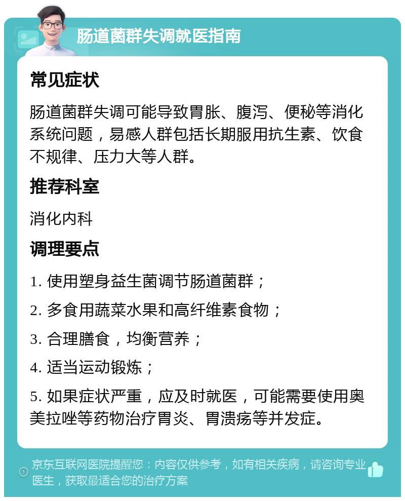 肠道菌群失调就医指南 常见症状 肠道菌群失调可能导致胃胀、腹泻、便秘等消化系统问题，易感人群包括长期服用抗生素、饮食不规律、压力大等人群。 推荐科室 消化内科 调理要点 1. 使用塑身益生菌调节肠道菌群； 2. 多食用蔬菜水果和高纤维素食物； 3. 合理膳食，均衡营养； 4. 适当运动锻炼； 5. 如果症状严重，应及时就医，可能需要使用奥美拉唑等药物治疗胃炎、胃溃疡等并发症。