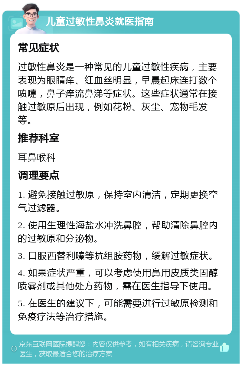 儿童过敏性鼻炎就医指南 常见症状 过敏性鼻炎是一种常见的儿童过敏性疾病，主要表现为眼睛痒、红血丝明显，早晨起床连打数个喷嚏，鼻子痒流鼻涕等症状。这些症状通常在接触过敏原后出现，例如花粉、灰尘、宠物毛发等。 推荐科室 耳鼻喉科 调理要点 1. 避免接触过敏原，保持室内清洁，定期更换空气过滤器。 2. 使用生理性海盐水冲洗鼻腔，帮助清除鼻腔内的过敏原和分泌物。 3. 口服西替利嗪等抗组胺药物，缓解过敏症状。 4. 如果症状严重，可以考虑使用鼻用皮质类固醇喷雾剂或其他处方药物，需在医生指导下使用。 5. 在医生的建议下，可能需要进行过敏原检测和免疫疗法等治疗措施。