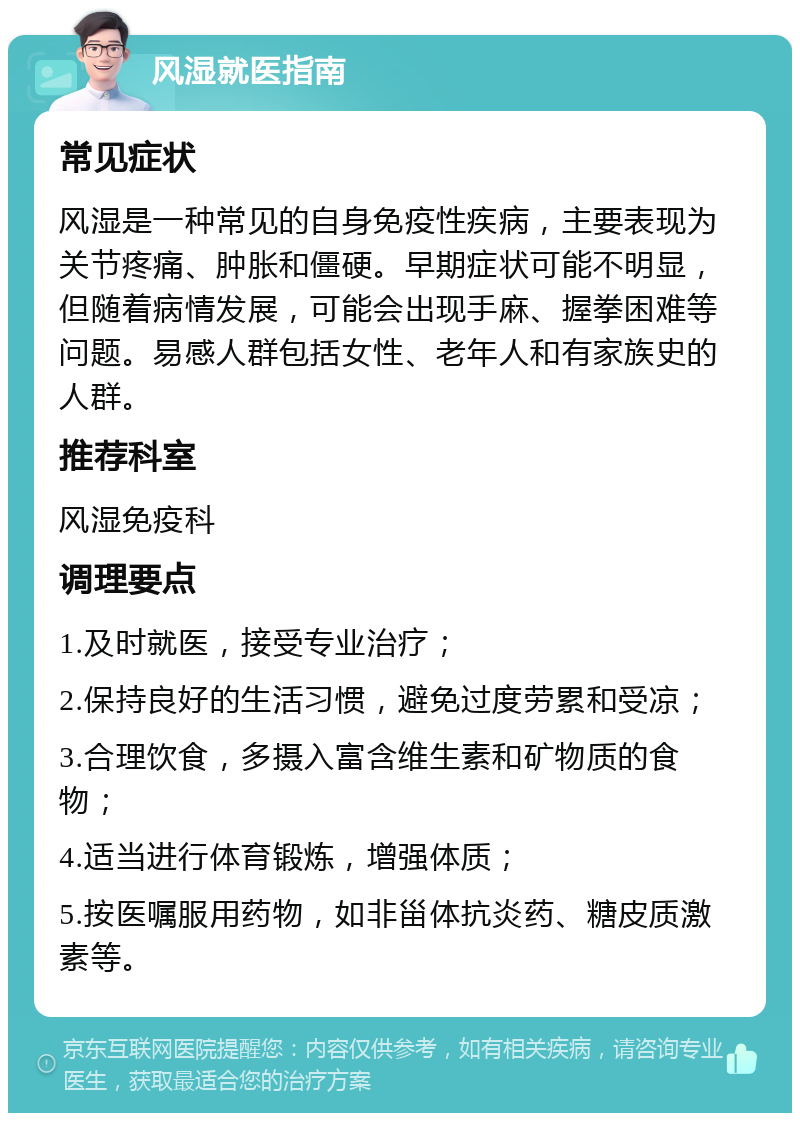 风湿就医指南 常见症状 风湿是一种常见的自身免疫性疾病，主要表现为关节疼痛、肿胀和僵硬。早期症状可能不明显，但随着病情发展，可能会出现手麻、握拳困难等问题。易感人群包括女性、老年人和有家族史的人群。 推荐科室 风湿免疫科 调理要点 1.及时就医，接受专业治疗； 2.保持良好的生活习惯，避免过度劳累和受凉； 3.合理饮食，多摄入富含维生素和矿物质的食物； 4.适当进行体育锻炼，增强体质； 5.按医嘱服用药物，如非甾体抗炎药、糖皮质激素等。