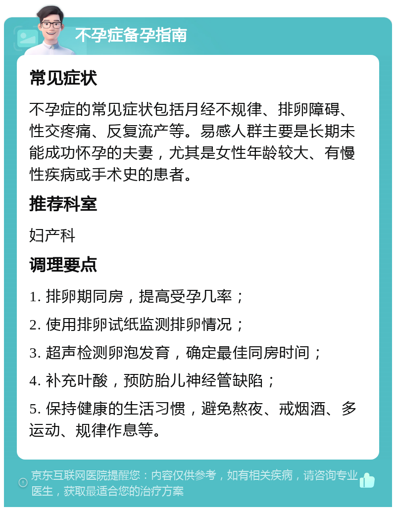 不孕症备孕指南 常见症状 不孕症的常见症状包括月经不规律、排卵障碍、性交疼痛、反复流产等。易感人群主要是长期未能成功怀孕的夫妻，尤其是女性年龄较大、有慢性疾病或手术史的患者。 推荐科室 妇产科 调理要点 1. 排卵期同房，提高受孕几率； 2. 使用排卵试纸监测排卵情况； 3. 超声检测卵泡发育，确定最佳同房时间； 4. 补充叶酸，预防胎儿神经管缺陷； 5. 保持健康的生活习惯，避免熬夜、戒烟酒、多运动、规律作息等。