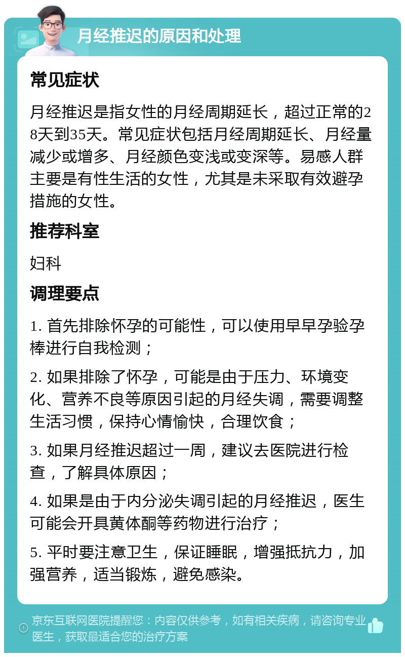 月经推迟的原因和处理 常见症状 月经推迟是指女性的月经周期延长，超过正常的28天到35天。常见症状包括月经周期延长、月经量减少或增多、月经颜色变浅或变深等。易感人群主要是有性生活的女性，尤其是未采取有效避孕措施的女性。 推荐科室 妇科 调理要点 1. 首先排除怀孕的可能性，可以使用早早孕验孕棒进行自我检测； 2. 如果排除了怀孕，可能是由于压力、环境变化、营养不良等原因引起的月经失调，需要调整生活习惯，保持心情愉快，合理饮食； 3. 如果月经推迟超过一周，建议去医院进行检查，了解具体原因； 4. 如果是由于内分泌失调引起的月经推迟，医生可能会开具黄体酮等药物进行治疗； 5. 平时要注意卫生，保证睡眠，增强抵抗力，加强营养，适当锻炼，避免感染。